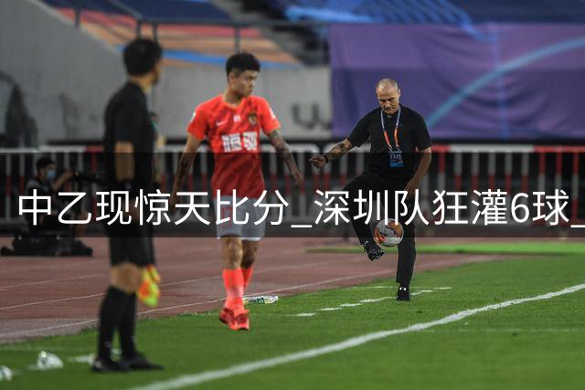 中乙现惊天比分 深圳队狂灌6球 泰山青年军3分优势领跑北区