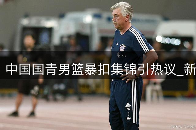 中国国青男篮暴扣集锦引热议 新生代球员上演"飞天秀