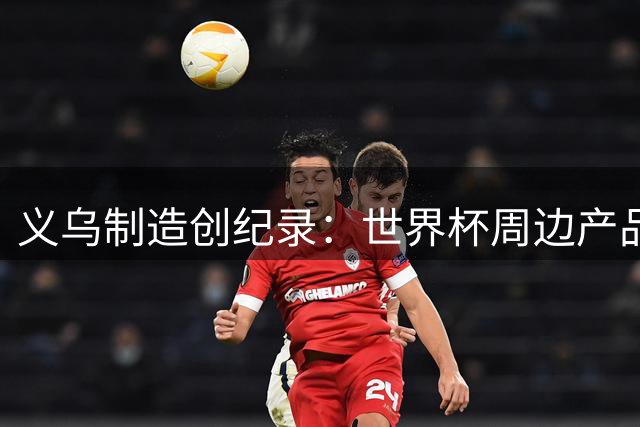 义乌制造创纪录：世界杯周边产品3天完成全流程
