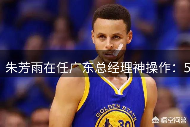 朱芳雨在任广东总经理神操作：5换2交易迎回苏伟 赵睿单换周琦封神