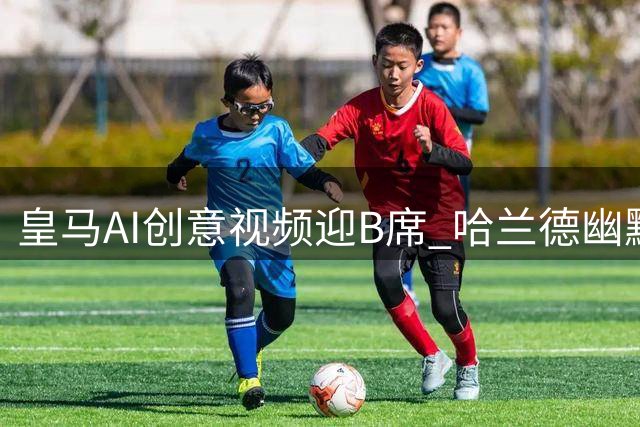 皇马AI创意视频迎B席 哈兰德幽默调侃引关注