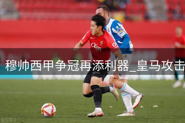 穆帅西甲争冠再添利器 皇马攻击线焕发新生机