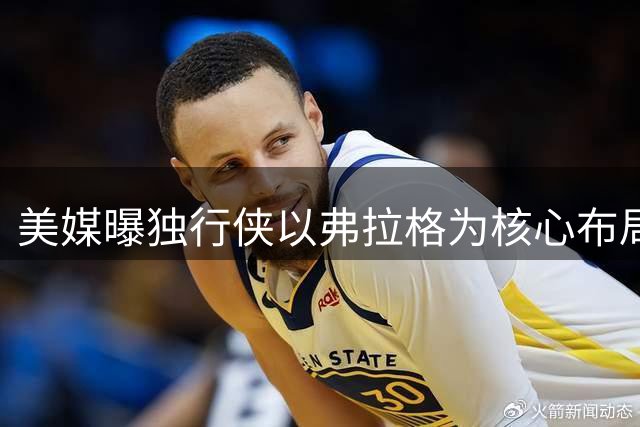 美媒曝独行侠以弗拉格为核心布局 欧文未来去向存变数