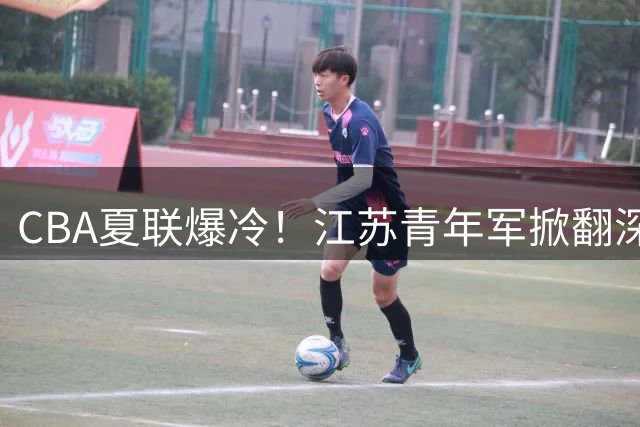 CBA夏联爆冷！江苏青年军掀翻深圳 吴羽佳21分马明坤空砍19分